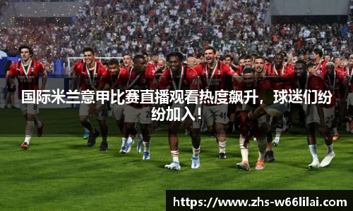 国际米兰意甲比赛直播观看热度飙升，球迷们纷纷加入！