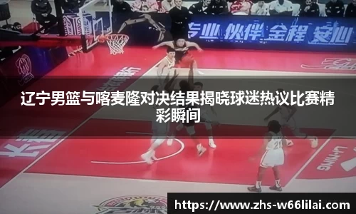 辽宁男篮与喀麦隆对决结果揭晓球迷热议比赛精彩瞬间