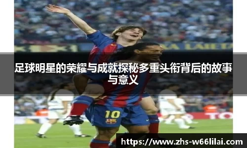 足球明星的荣耀与成就探秘多重头衔背后的故事与意义